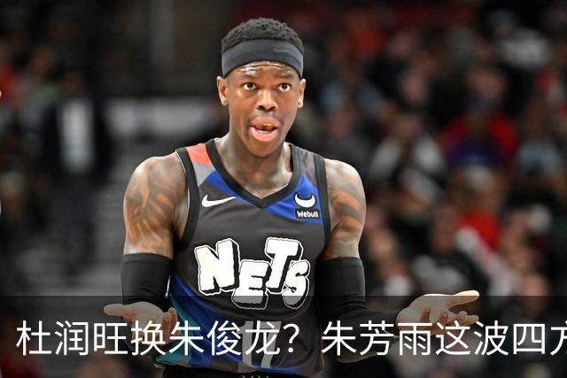 杜润旺换朱俊龙？朱芳雨这波四方大交易要是成了，CBA太疯狂